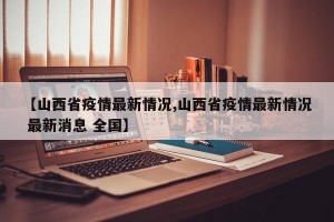 【山西省疫情最新情况,山西省疫情最新情况 最新消息 全国】
