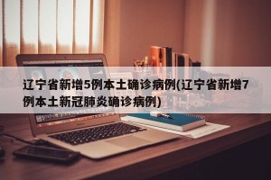 辽宁省新增5例本土确诊病例(辽宁省新增7例本土新冠肺炎确诊病例)