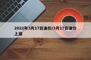2022年3月17日油价/3月17日油价上涨