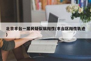 北京丰台一居民疑似弱阳性(丰台区阳性轨迹)
