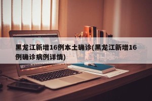 黑龙江新增16例本土确诊(黑龙江新增16例确诊病例详情)