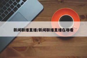 新闻联播直播/新闻联播直播在哪看