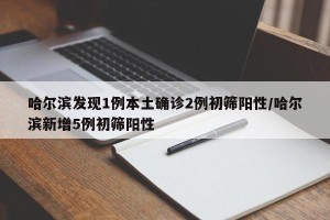 哈尔滨发现1例本土确诊2例初筛阳性/哈尔滨新增5例初筛阳性