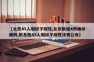 【北京45人咽拭子阳性,北京新增4例确诊病例,新发地45人咽拭子阳性详情公布】