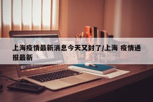 上海疫情最新消息今天又封了/上海 疫情通报最新