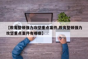 【教育整顿强力攻坚重点案件,教育整顿强力攻坚重点案件有哪些】