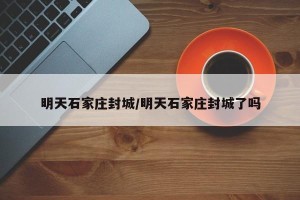 明天石家庄封城/明天石家庄封城了吗