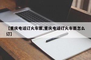 【重庆电话订火车票,重庆电话订火车票怎么订】