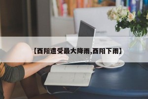 【酉阳遭受最大降雨,酉阳下雨】