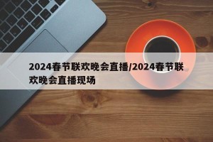 2024春节联欢晚会直播/2024春节联欢晚会直播现场