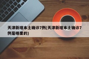 天津新增本土确诊7例(天津新增本土确诊7例是哪里的)