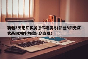 新疆2例无症状属德尔塔病毒(新疆3例无症状基因测序为德尔塔毒株)