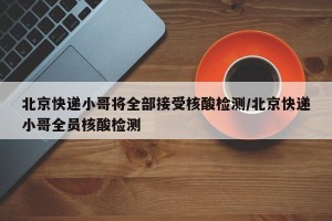 北京快递小哥将全部接受核酸检测/北京快递小哥全员核酸检测