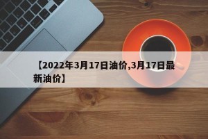 【2022年3月17日油价,3月17日最新油价】