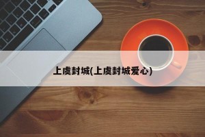 上虞封城(上虞封城爱心)