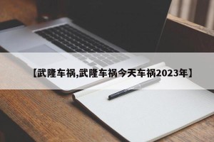 【武隆车祸,武隆车祸今天车祸2023年】