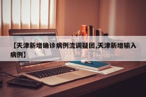 【天津新增确诊病例流调疑团,天津新增输入病例】
