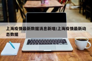 上海疫情最新数据消息新增/上海疫情最新动态数据