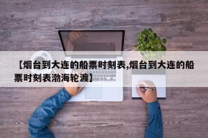 【烟台到大连的船票时刻表,烟台到大连的船票时刻表渤海轮渡】