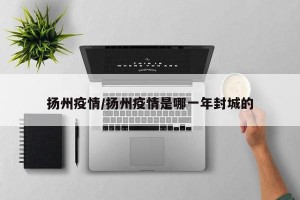 扬州疫情/扬州疫情是哪一年封城的