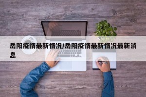 岳阳疫情最新情况/岳阳疫情最新情况最新消息