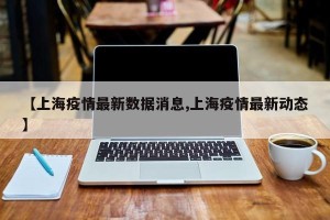 【上海疫情最新数据消息,上海疫情最新动态】
