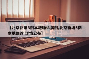 【北京新增3例本地确诊病例,北京新增3例本地确诊 详情公布】