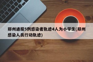 郑州通报5例感染者轨迹4人为小学生(郑州感染人员行动轨迹)
