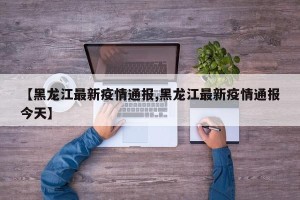 【黑龙江最新疫情通报,黑龙江最新疫情通报今天】