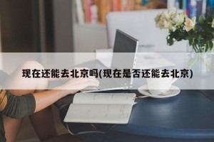 现在还能去北京吗(现在是否还能去北京)