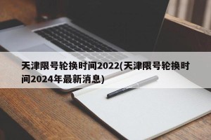 天津限号轮换时间2022(天津限号轮换时间2024年最新消息)