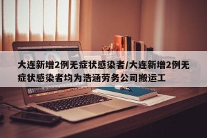大连新增2例无症状感染者/大连新增2例无症状感染者均为浩涵劳务公司搬运工