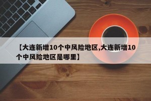 【大连新增10个中风险地区,大连新增10个中风险地区是哪里】