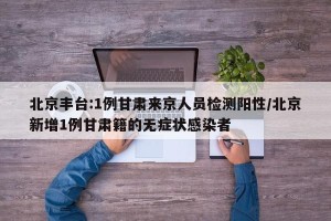 北京丰台:1例甘肃来京人员检测阳性/北京新增1例甘肃籍的无症状感染者