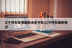 辽宁丹东疫情最新消息今天/辽宁丹东最新情况