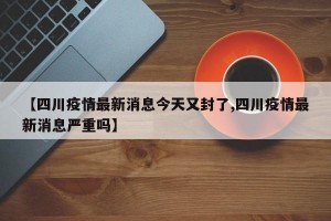 【四川疫情最新消息今天又封了,四川疫情最新消息严重吗】
