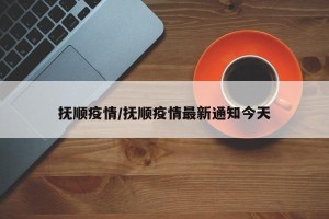 抚顺疫情/抚顺疫情最新通知今天
