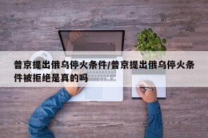 普京提出俄乌停火条件/普京提出俄乌停火条件被拒绝是真的吗