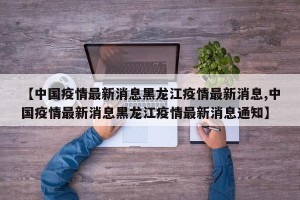 【中国疫情最新消息黑龙江疫情最新消息,中国疫情最新消息黑龙江疫情最新消息通知】