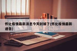 怀化疫情最新消息今天封城了(怀化疫情最新通告)