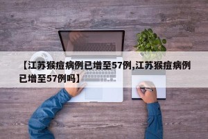 【江苏猴痘病例已增至57例,江苏猴痘病例已增至57例吗】