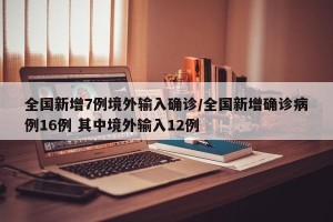 全国新增7例境外输入确诊/全国新增确诊病例16例 其中境外输入12例