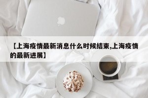 【上海疫情最新消息什么时候结束,上海疫情的最新进展】