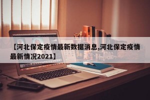 【河北保定疫情最新数据消息,河北保定疫情最新情况2021】