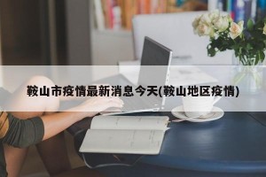 鞍山市疫情最新消息今天(鞍山地区疫情)