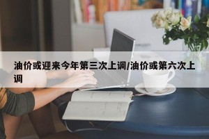 油价或迎来今年第三次上调/油价或第六次上调