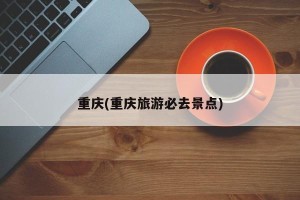 重庆(重庆旅游必去景点)