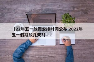 【22年五一放假安排时间公布,2022年五一假期放几天?】