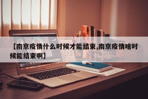 【南京疫情什么时候才能结束,南京疫情啥时候能结束啊】