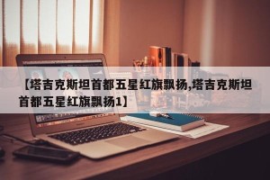 【塔吉克斯坦首都五星红旗飘扬,塔吉克斯坦首都五星红旗飘扬1】